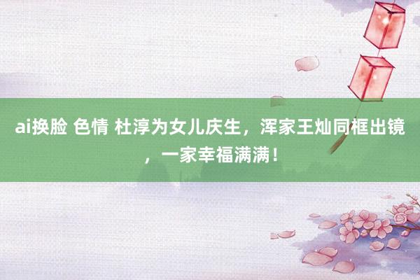 ai换脸 色情 杜淳为女儿庆生，浑家王灿同框出镜，一家幸福满满！