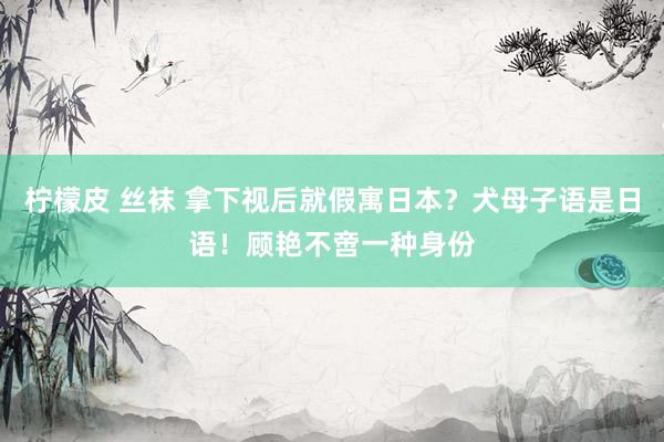柠檬皮 丝袜 拿下视后就假寓日本？犬母子语是日语！顾艳不啻一种身份