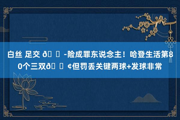 白丝 足交 😭险成罪东说念主！哈登生活第80个三双😢但罚丢关键两球+发球非常