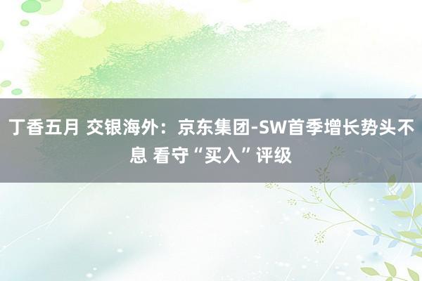 丁香五月 交银海外：京东集团-SW首季增长势头不息 看守“买入”评级