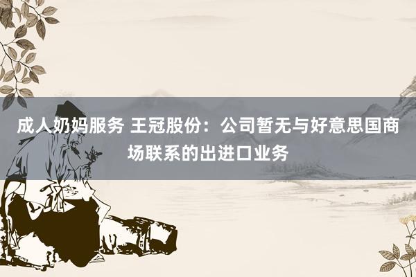 成人奶妈服务 王冠股份：公司暂无与好意思国商场联系的出进口业务