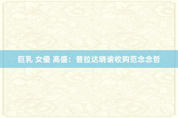 巨乳 女優 高盛：普拉达晓谕收购范念念哲
