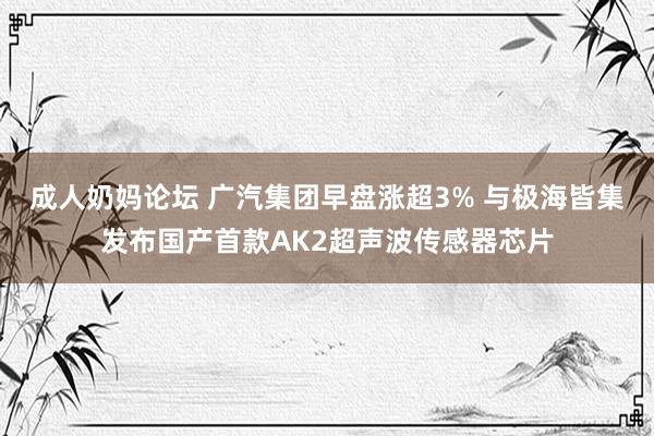 成人奶妈论坛 广汽集团早盘涨超3% 与极海皆集发布国产首款AK2超声波传感器芯片