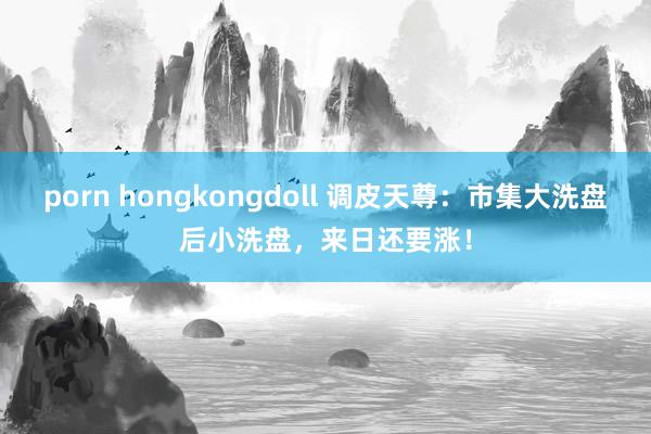 porn hongkongdoll 调皮天尊：市集大洗盘后小洗盘，来日还要涨！