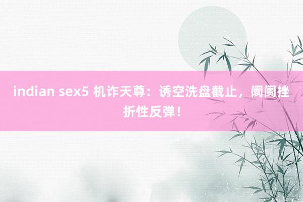 indian sex5 机诈天尊：诱空洗盘截止，阛阓挫折性反弹！