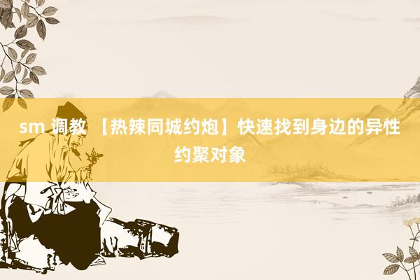 sm 调教 【热辣同城约炮】快速找到身边的异性约聚对象