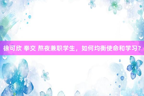 徐可欣 拳交 熬夜兼职学生，如何均衡使命和学习？