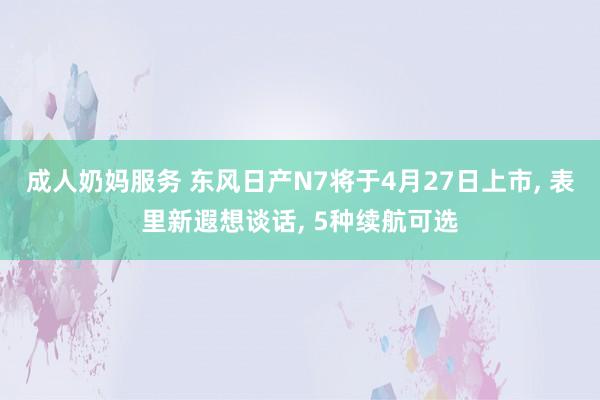 成人奶妈服务 东风日产N7将于4月27日上市， 表里新遐想谈话， 5种续航可选