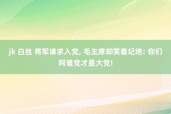 jk 白丝 将军请求入党， 毛主席却笑着圮绝: 你们阿谁党才是大党!
