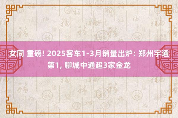 女同 重磅! 2025客车1-3月销量出炉: 郑州宇通第1， 聊城中通超3家金龙