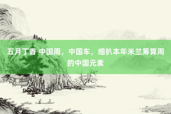 五月丁香 中国周，中国车，细扒本年米兰筹算周的中国元素