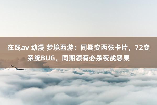 在线av 动漫 梦境西游：同期变两张卡片，72变系统BUG，同期领有必杀夜战恶果
