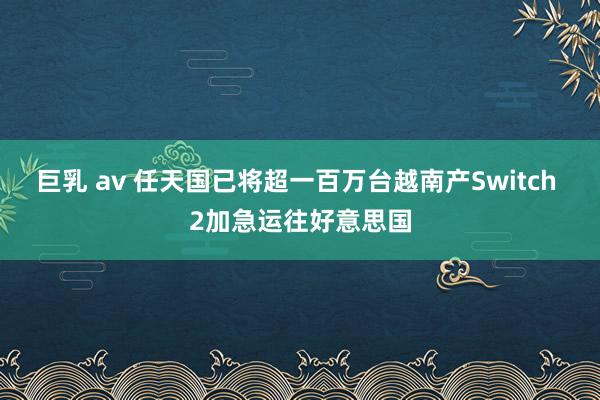 巨乳 av 任天国已将超一百万台越南产Switch 2加急运往好意思国