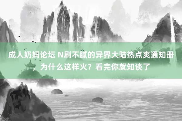 成人奶妈论坛 N刷不腻的异界大陆热点爽通知册，为什么这样火？看完你就知谈了