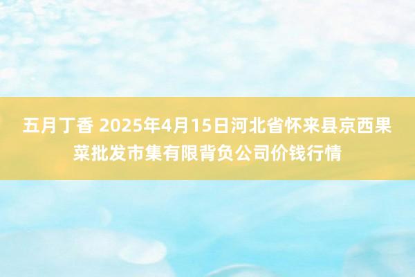 五月丁香 2025年4月15日河北省怀来县京西果菜批发市集有限背负公司价钱行情