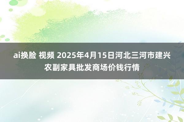 ai换脸 视频 2025年4月15日河北三河市建兴农副家具批发商场价钱行情