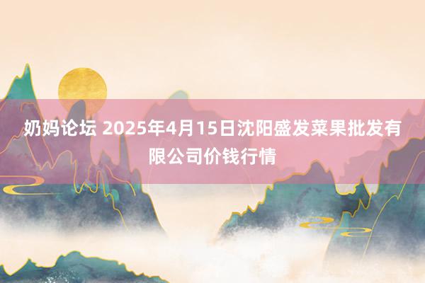 奶妈论坛 2025年4月15日沈阳盛发菜果批发有限公司价钱行情