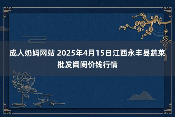 成人奶妈网站 2025年4月15日江西永丰县蔬菜批发阛阓价钱行情