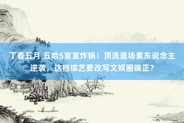 丁香五月 五哈5官宣炸锅！顶流退场素东说念主逆袭，这档综艺要改写文娱圈端正？