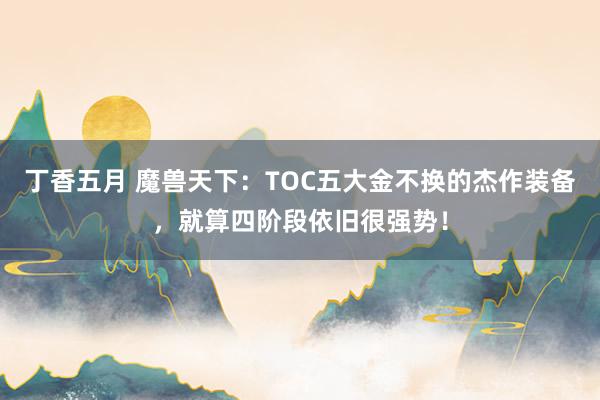 丁香五月 魔兽天下：TOC五大金不换的杰作装备，就算四阶段依旧很强势！