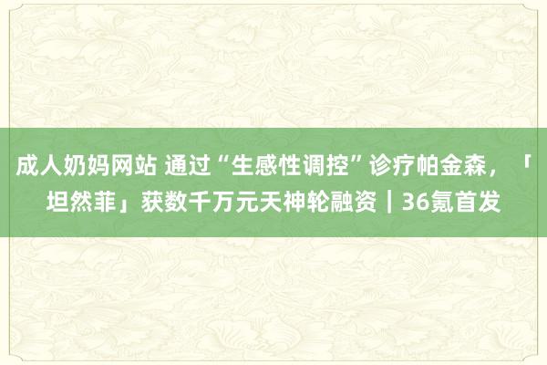 成人奶妈网站 通过“生感性调控”诊疗帕金森，「坦然菲」获数千万元天神轮融资｜36氪首发