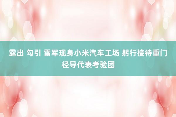露出 勾引 雷军现身小米汽车工场 躬行接待重门径导代表考验团