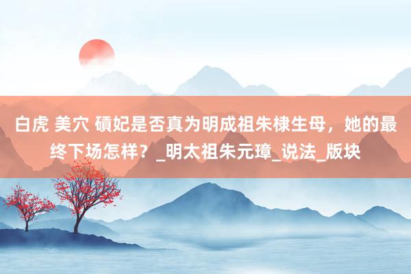 白虎 美穴 碽妃是否真为明成祖朱棣生母，她的最终下场怎样？_明太祖朱元璋_说法_版块