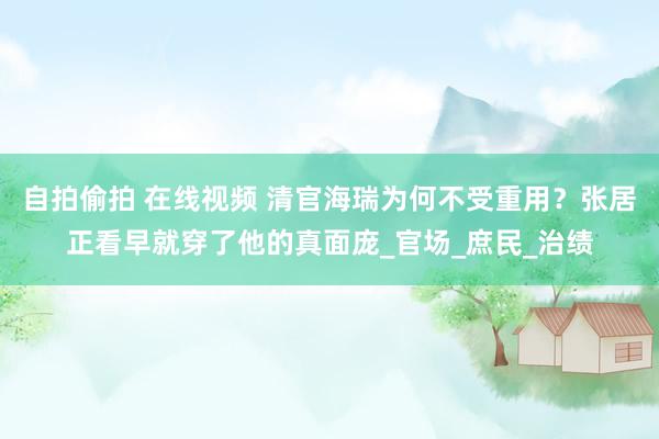 自拍偷拍 在线视频 清官海瑞为何不受重用？张居正看早就穿了他的真面庞_官场_庶民_治绩