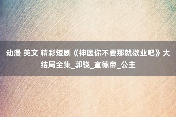 动漫 英文 精彩短剧《神医你不要那就歇业吧》大结局全集_郭骁_宣德帝_公主