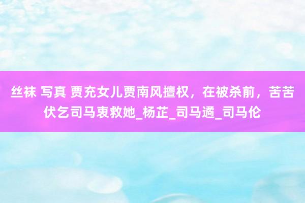 丝袜 写真 贾充女儿贾南风擅权，在被杀前，苦苦伏乞司马衷救她_杨芷_司马遹_司马伦