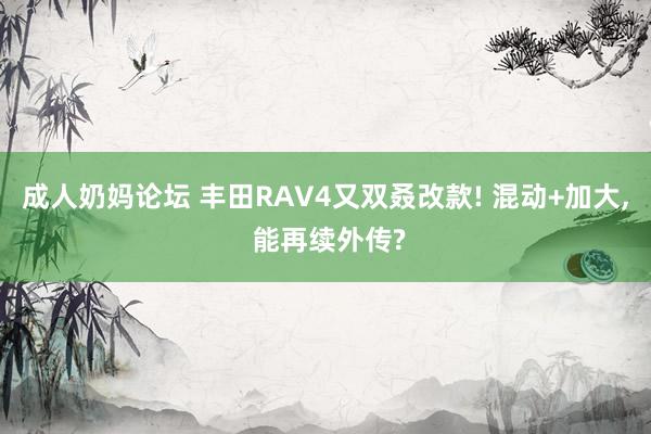 成人奶妈论坛 丰田RAV4又双叒改款! 混动+加大， 能再续外传?