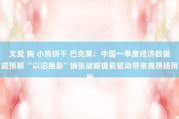 文爱 胸 小熊饼干 巴克莱：中国一季度经济数据超预期 “以旧换新”铺张战略提前驱动带来提昂扬用