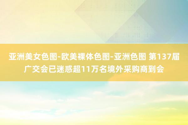 亚洲美女色图-欧美裸体色图-亚洲色图 第137届广交会已迷惑超11万名境外采购商到会