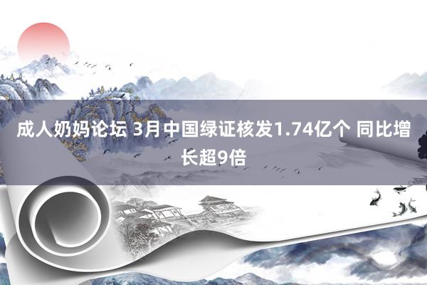 成人奶妈论坛 3月中国绿证核发1.74亿个 同比增长超9倍