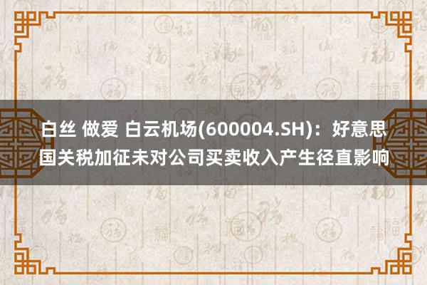 白丝 做爱 白云机场(600004.SH)：好意思国关税加征未对公司买卖收入产生径直影响