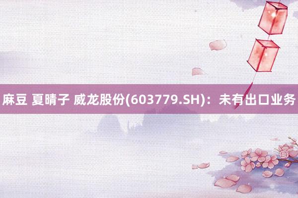 麻豆 夏晴子 威龙股份(603779.SH)：未有出口业务