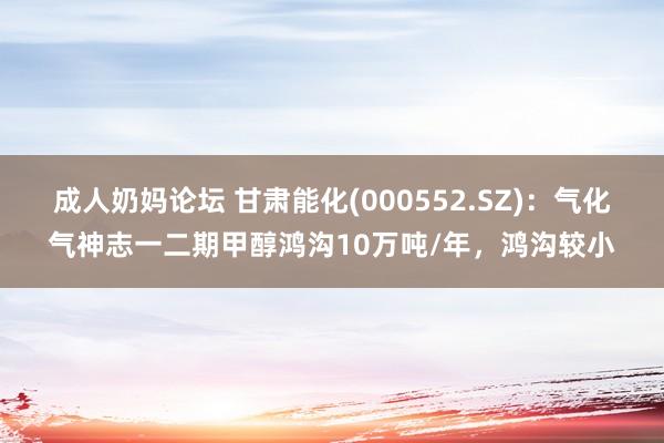 成人奶妈论坛 甘肃能化(000552.SZ)：气化气神志一二期甲醇鸿沟10万吨/年，鸿沟较小