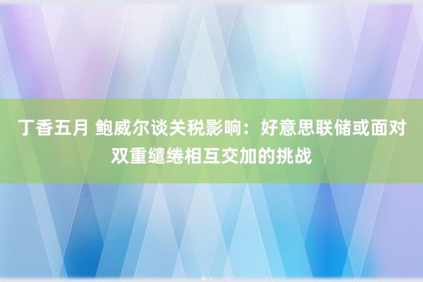 丁香五月 鲍威尔谈关税影响：好意思联储或面对双重缱绻相互交加的挑战