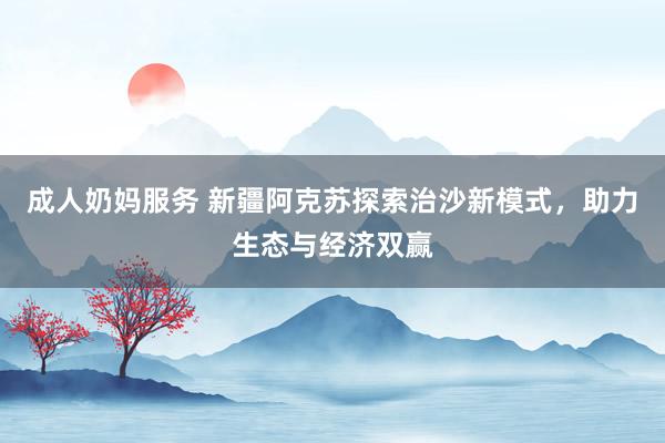 成人奶妈服务 新疆阿克苏探索治沙新模式，助力生态与经济双赢