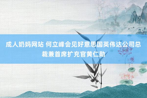 成人奶妈网站 何立峰会见好意思国英伟达公司总裁兼首席扩充官黄仁勋