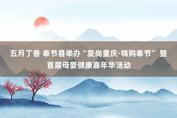五月丁香 奉节县举办“爱尚重庆·嗨购奉节” 暨首届母婴健康嘉年华活动