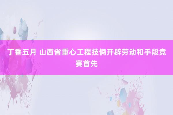 丁香五月 山西省重心工程技俩开辟劳动和手段竞赛首先