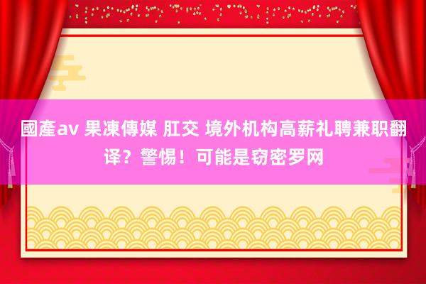 國產av 果凍傳媒 肛交 境外机构高薪礼聘兼职翻译？警惕！可能是窃密罗网