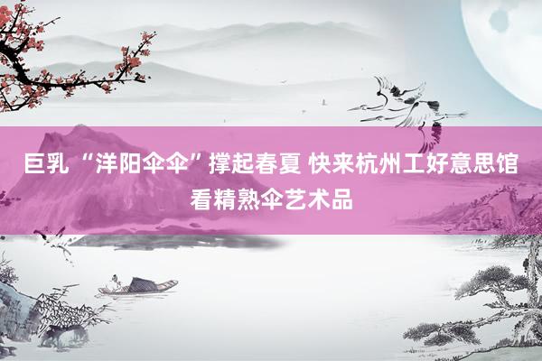 巨乳 “洋阳伞伞”撑起春夏 快来杭州工好意思馆看精熟伞艺术品