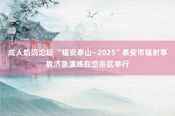 成人奶妈论坛 “辐安泰山—2025”泰安市辐射事故济急演练在岱岳区举行