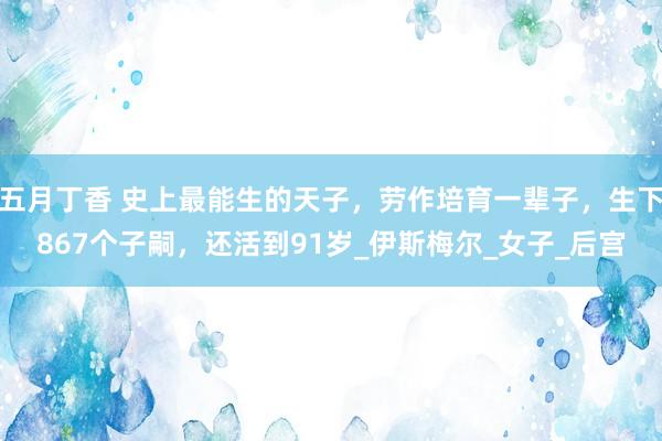 五月丁香 史上最能生的天子，劳作培育一辈子，生下867个子嗣，还活到91岁_伊斯梅尔_女子_后宫