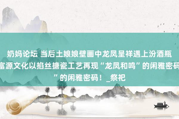 奶妈论坛 当后土娘娘壁画中龙凤呈祥遇上汾酒瓶——山西富源文化以掐丝搪瓷工艺再现“龙凤和鸣”的闲雅密码！_祭祀