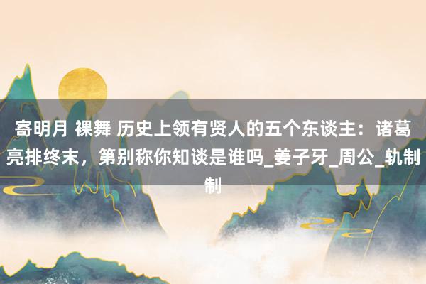 寄明月 裸舞 历史上领有贤人的五个东谈主：诸葛亮排终末，第别称你知谈是谁吗_姜子牙_周公_轨制