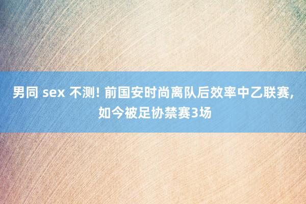 男同 sex 不测! 前国安时尚离队后效率中乙联赛， 如今被足协禁赛3场