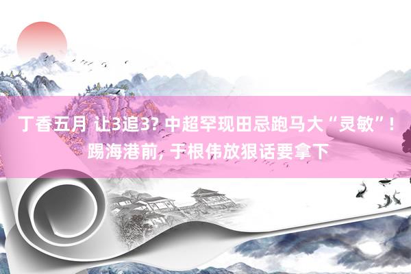 丁香五月 让3追3? 中超罕现田忌跑马大“灵敏”! 踢海港前， 于根伟放狠话要拿下